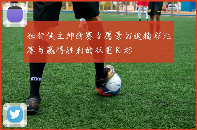 独行侠主帅新赛季愿景打造精彩比赛与赢得胜利的双重目标