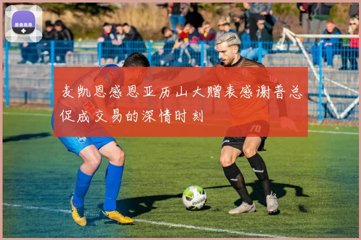 麦凯恩感恩亚历山大赠表感谢普总促成交易的深情时刻