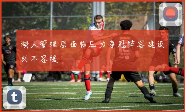 湖人管理层面临压力争冠阵容建设刻不容缓