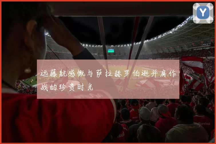 远藤航感慨与萨拉赫罗伯逊并肩作战的珍贵时光