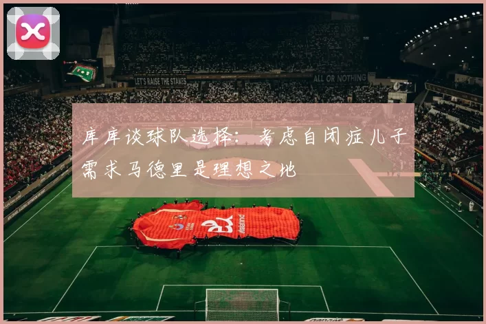 库库谈球队选择：考虑自闭症儿子需求马德里是理想之地