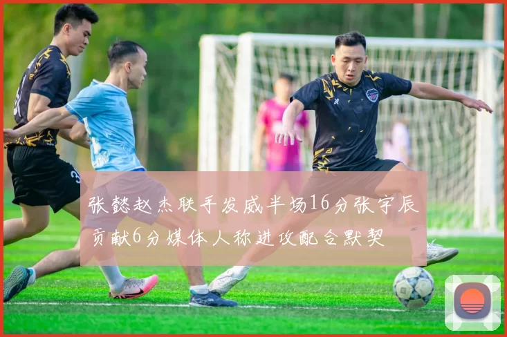 张懿赵杰联手发威半场16分张宇辰贡献6分媒体人称进攻配合默契