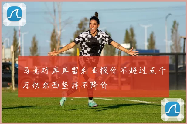 马竞对库库雷利亚报价不超过五千万切尔西坚持不降价