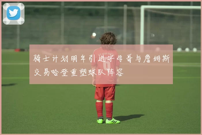 骑士计划明年引进字母哥与詹姆斯交易哈登重塑球队阵容