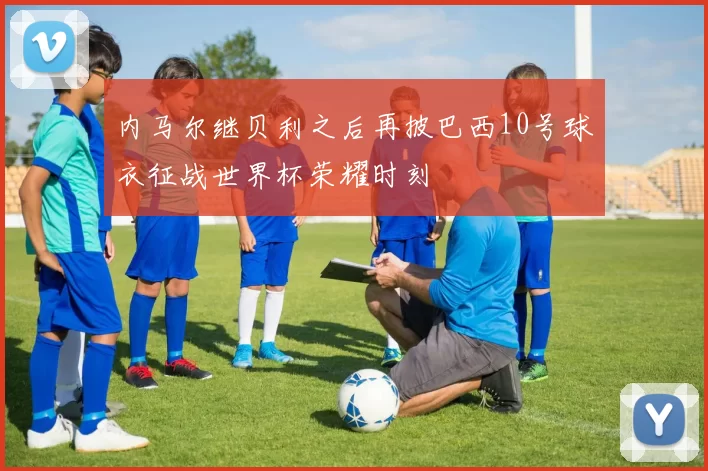 内马尔继贝利之后再披巴西10号球衣征战世界杯荣耀时刻