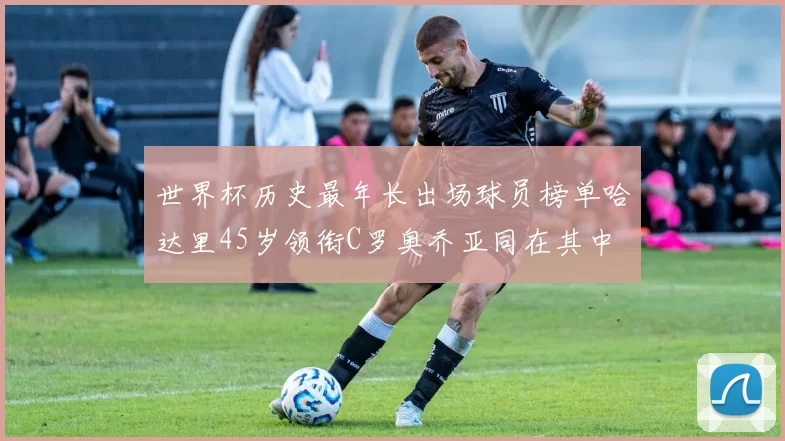 世界杯历史最年长出场球员榜单哈达里45岁领衔C罗奥乔亚同在其中