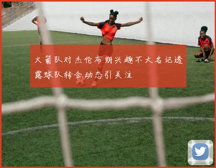 火箭队对杰伦布朗兴趣不大名记透露球队转会动态引关注