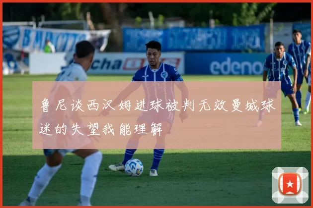 鲁尼谈西汉姆进球被判无效曼城球迷的失望我能理解