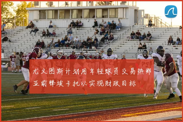 尤文图斯计划用年轻球员交易热那亚前锋埃卡托以实现财政目标
