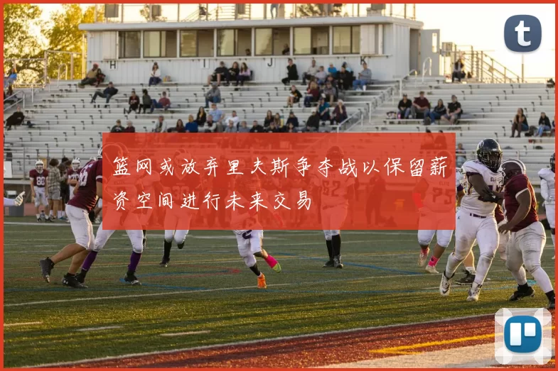 篮网或放弃里夫斯争夺战以保留薪资空间进行未来交易