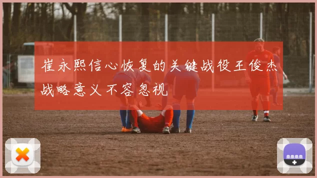 崔永熙信心恢复的关键战役王俊杰战略意义不容忽视