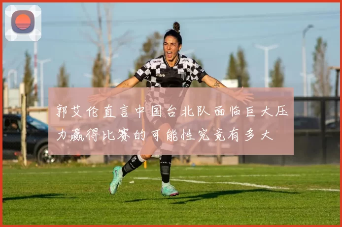 郭艾伦直言中国台北队面临巨大压力赢得比赛的可能性究竟有多大