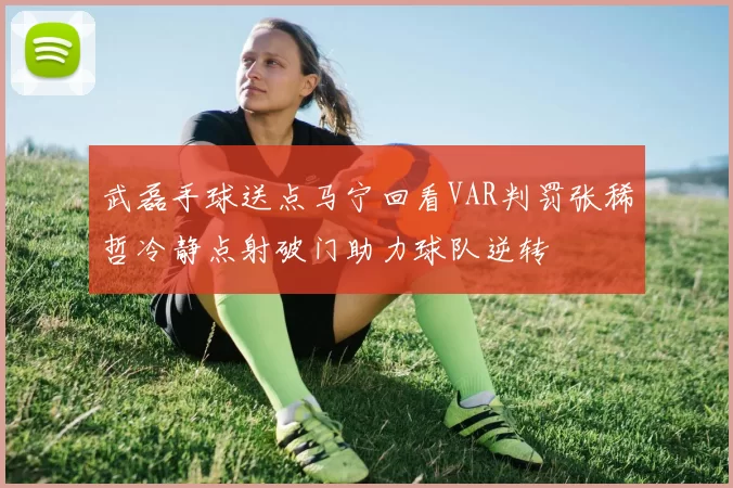 武磊手球送点马宁回看VAR判罚张稀哲冷静点射破门助力球队逆转