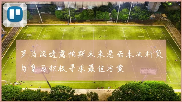 罗马诺透露帕斯未来悬而未决科莫与皇马积极寻求最佳方案