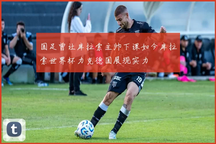 国足曾让库拉索主帅下课如今库拉索世界杯力克德国展现实力