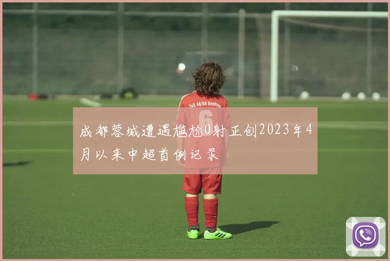 成都蓉城遭遇尴尬0射正创2023年4月以来中超首例记录