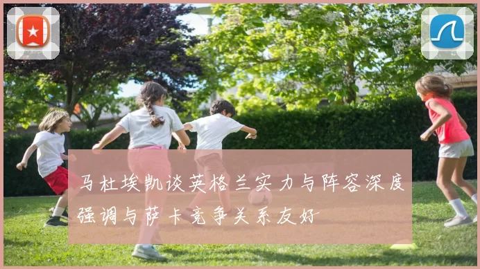 马杜埃凯谈英格兰实力与阵容深度强调与萨卡竞争关系友好