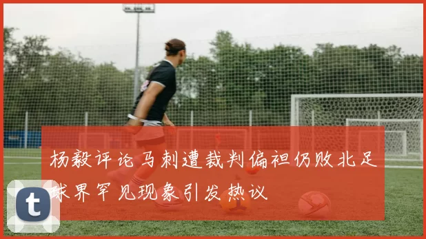 杨毅评论马刺遭裁判偏袒仍败北足球界罕见现象引发热议