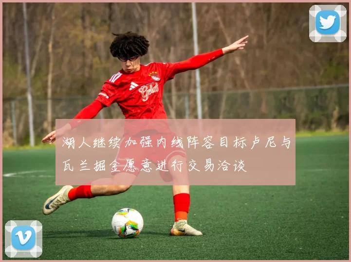 湖人继续加强内线阵容目标卢尼与瓦兰掘金愿意进行交易洽谈