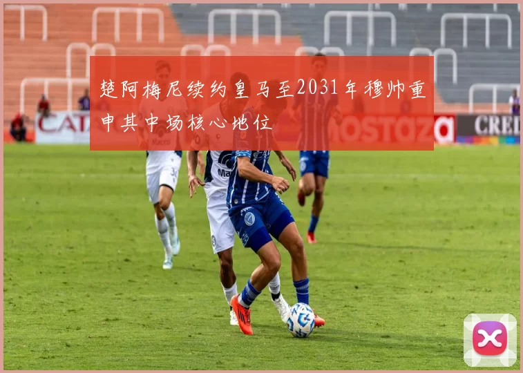 楚阿梅尼续约皇马至2031年穆帅重申其中场核心地位