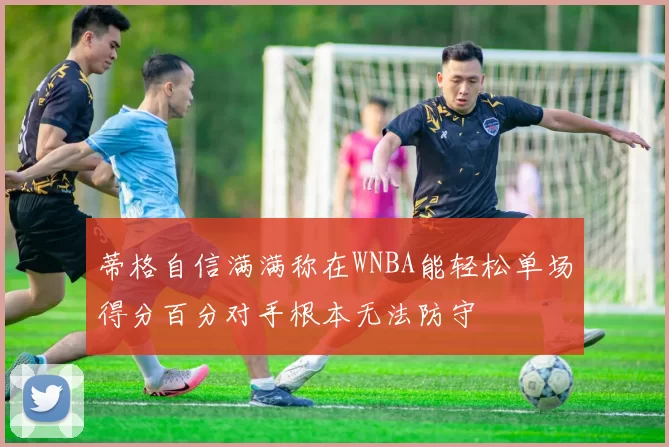 蒂格自信满满称在WNBA能轻松单场得分百分对手根本无法防守