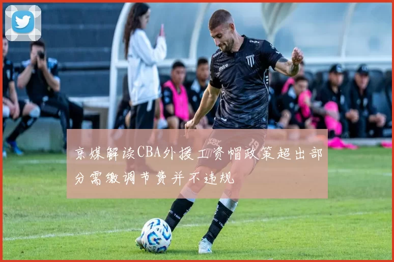 京媒解读CBA外援工资帽政策超出部分需缴调节费并不违规