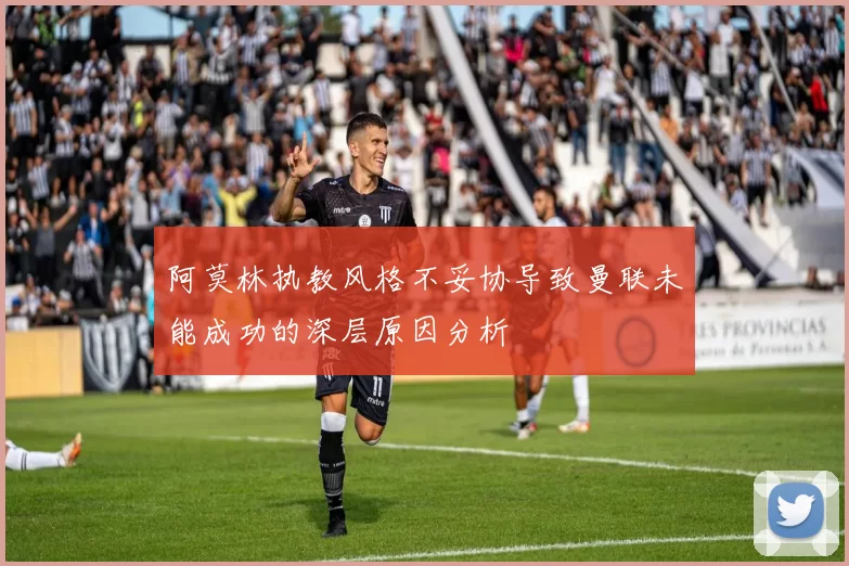 阿莫林执教风格不妥协导致曼联未能成功的深层原因分析